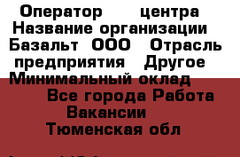 Оператор Call-центра › Название организации ­ Базальт, ООО › Отрасль предприятия ­ Другое › Минимальный оклад ­ 22 000 - Все города Работа » Вакансии   . Тюменская обл.